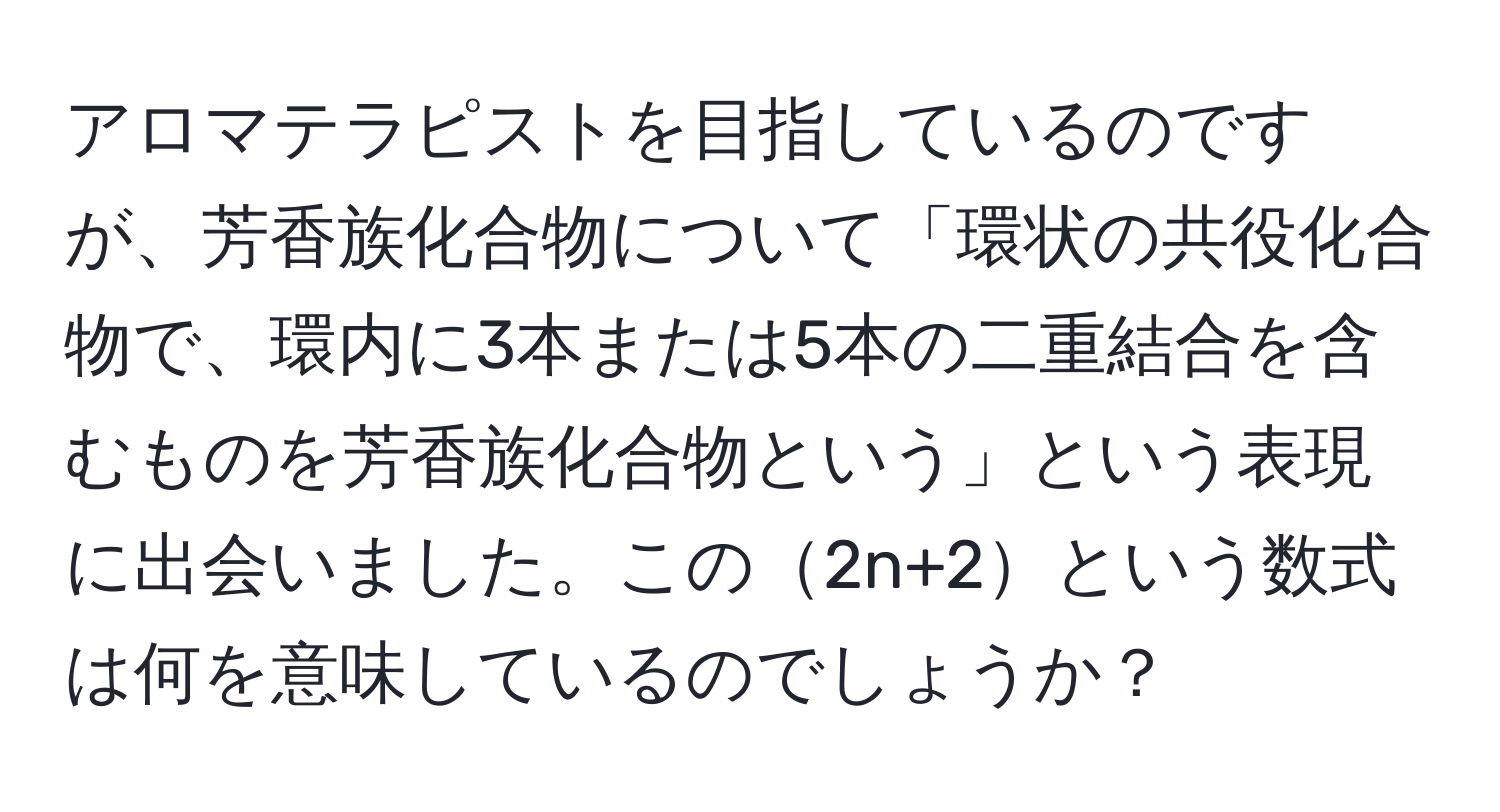アロマテラピストを目指しているのですが、芳香族化合物について「環状の共役化合物で、環内に3本または5本の二重結合を含むものを芳香族化合物という」という表現に出会いました。この2n+2という数式は何を意味しているのでしょうか？