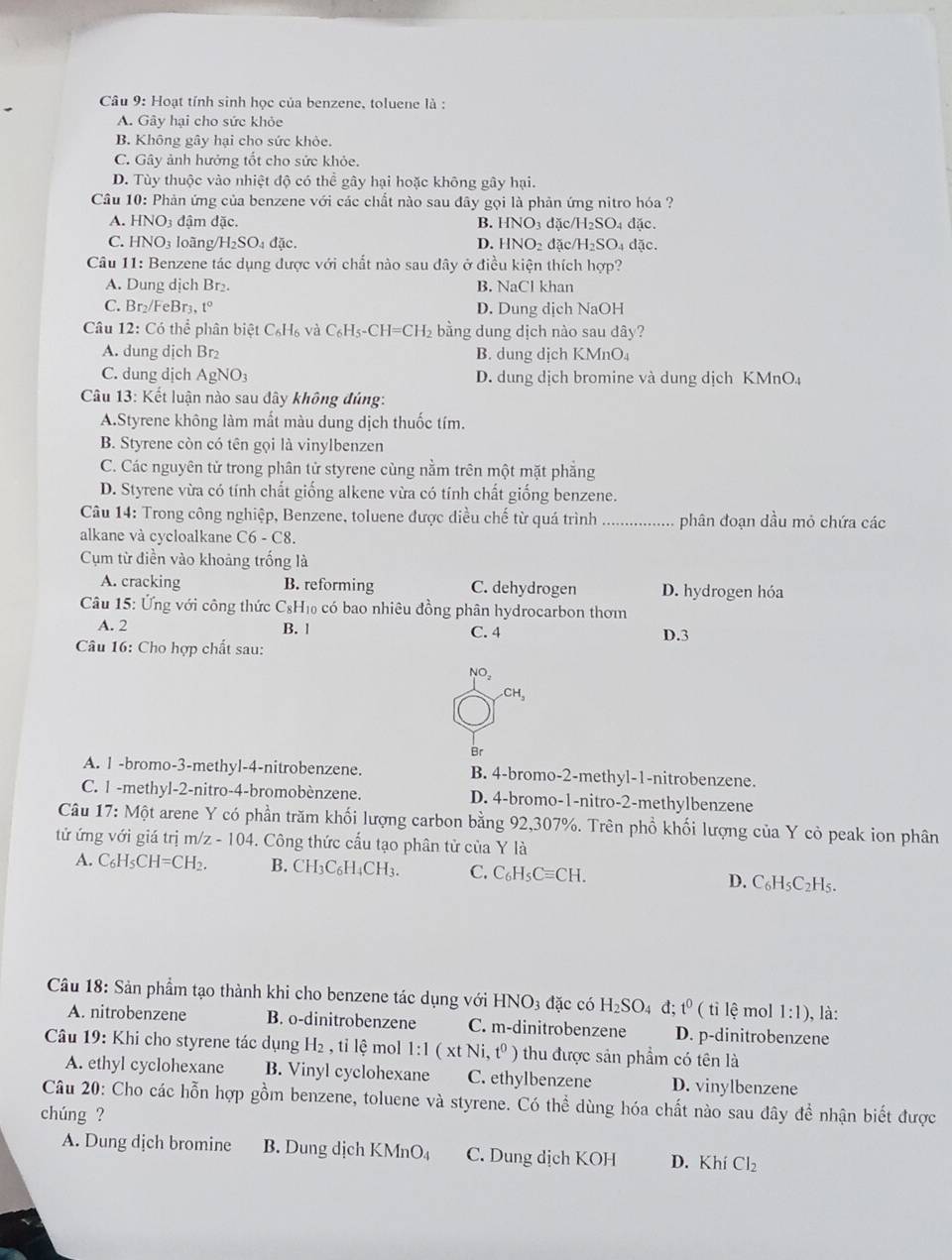 Hoạt tính sinh học của benzene, toluene là :
A. Gây hại cho sức khỏe
B. Không gây hại cho sức khỏe.
C. Gây ảnh hưởng tốt cho sức khỏe.
D. Tùy thuộc vào nhiệt độ có thể gây hại hoặc không gây hại.
Cầâu 10: Phản ứng của benzene với các chất nào sau đây gọi là phản ứng nitro hóa ?
A. HNO_3 đậm đặc. B. HNO_3 dặc H_2SO 4 đặc.
C. HNO_3 loàng H_2SO_4 đặc. D. HNO_2 đặc H_2SC D4 đặc.
Câu 11: Benzene tác dụng được với chất nào sau dây ở điều kiện thích hợp?
A. Dung dịch Br₂. B. NaCl khan
C. Br₂/FeBr₃, t° D. Dung dịch NaOH
Câu 12: : Có thể phân biệt C_6H_6 và C_6H_5-CH=CH_2 bằng dung dịch nào sau dây?
A. dung dịch Br B. dung dịch KMnO₄
C. dung dịch AgNO_3 D. dung dịch bromine và dung dịch KMnO₄
Câu 13: Kết luận nào sau dây không đúng:
A.Styrene không làm mất màu dung dịch thuốc tím.
B. Styrene còn có tên gọi là vinylbenzen
C. Các nguyên tử trong phân tử styrene cùng nằm trên một mặt phẳng
D. Styrene vừa có tính chất giống alkene vừa có tính chất giống benzene.
Câu 14: Trong công nghiệp, Benzene, toluene được diều chế từ quá trình _phân đoạn dầu mỏ chứa các
alkane và cycloalkane C6-C8.
Cụm từ điền vào khoảng trống là
A. cracking B. reforming C. dehydrogen D. hydrogen hóa
Câu 15: Ứng với công thức C₆H₁ có bao nhiêu đồng phân hydrocarbon thơm
A. 2 B. 1 C. 4
Câu 16: Cho hợp chất sau: D.3
NO,
CH_3
Br
A. 1 -bromo-3-methyl-4-nitrobenzene. B. 4-bromo-2-methyl-1-nitrobenzene.
C. 1 -methyl-2-nitro-4-bromobènzene. D. 4-bromo-1-nitro-2-methylbenzene
Câu 17: Một arene Y có phần trăm khối lượng carbon bằng 92,307%. Trên phồ khối lượng của Y cỏ peak ion phân
tử ứng với giá trị m/z - 104. Công thức cấu tạo phân tử của Y là
A. C_6H_5CH=CH_2. B. ( CH_3C_6H_4CH_3. C. C_6H_5Cequiv CH. D. C_6H_5C_2H_5.
Câu 18: Sản phẩm tạo thành khi cho benzene tác dụng với HNO_3 đặc có H_2SO_4 d t^0 ( tỉ lệ mol 1:1) , là:
A. nitrobenzene B. o-dinitrobenzene C. m-dinitrobenzene D. p-dinitrobenzene
Câu 19: Khi cho styrene tác dụng H_2 , tỉ lệ mol 1:1 xt Ni,t^0) thu được sản phẩm có tên là
A. ethyl cyclohexane B. Vinyl cyclohexane C. ethylbenzene D. vinylbenzene
Câu 20: Cho các hỗn hợp gồm benzene, toluene và styrene. Có thể dùng hóa chất nào sau đây đề nhận biết được
chúng ?
A. Dung dịch bromine B. Dung dịch KMnO₄ C. Dung dịch KOH D. Khí Cl_2