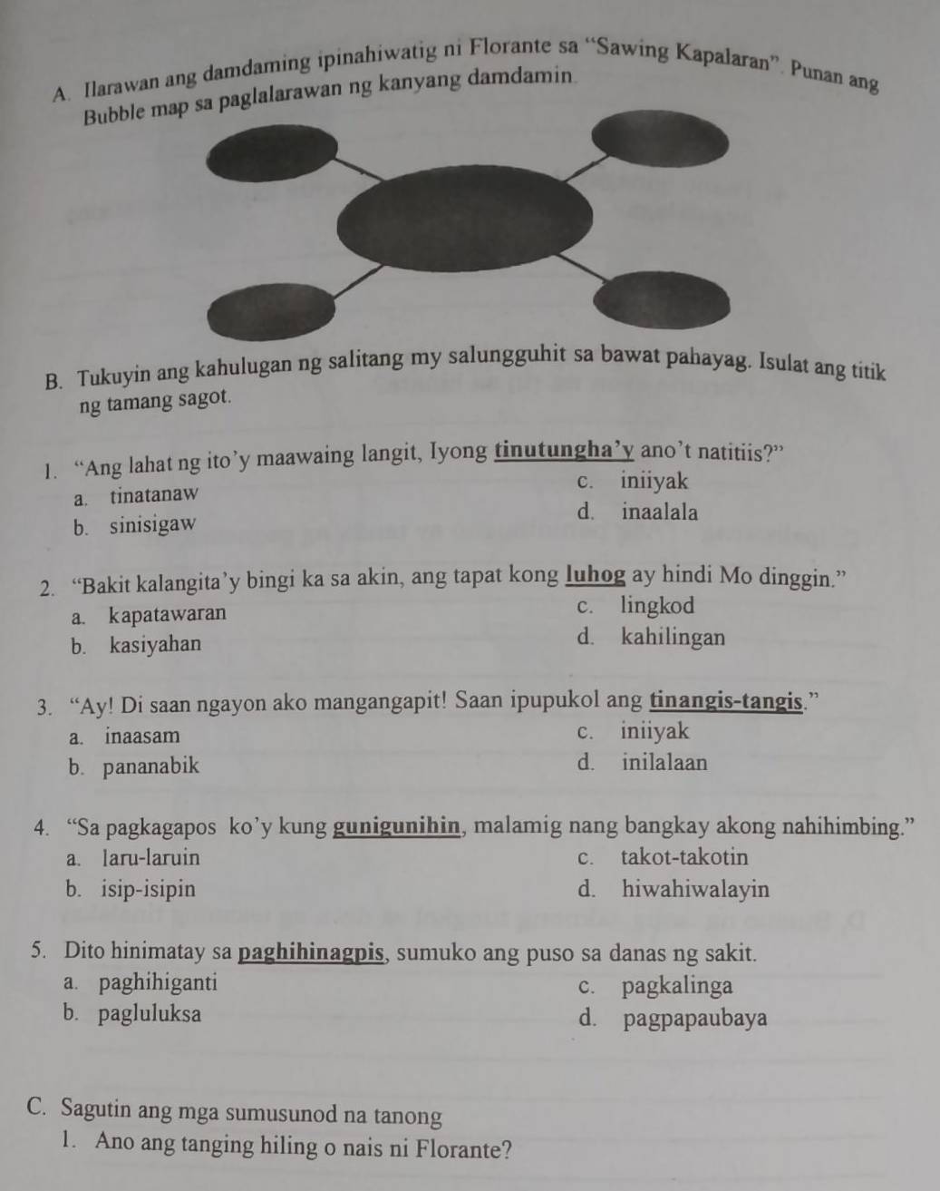 Ilarawan ang damdaming ipinahiwatig ni Florante sa “Sawing Kapalaran”. Punan ang
Bubble lalarawan ng kanyang damdamin
B. Tukuyin ang kahulugan ng salitang my salungguhit sa bawat pahayag. Isulat ang titik
ng tamang sagot.
1. “Ang lahat ng ito’y maawaing langit, Iyong tinutungha’y ano’t natitiis?”
c. iniiyak
a. tinatanaw
d. inaalala
b. sinisigaw
2. “Bakit kalangita’y bingi ka sa akin, ang tapat kong luhog ay hindi Mo dinggin.”
a. kapatawaran
c. lingkod
b. kasiyahan
d. kahilingan
3. “Ay! Di saan ngayon ako mangangapit! Saan ipupukol ang tinangis-tangis.”
a. inaasam c. iniiyak
b. pananabik
d. inilalaan
4. “Sa pagkagapos ko’y kung gunigunihin, malamig nang bangkay akong nahihimbing.”
a. laru-laruin c. takot-takotin
b. isip-isipin d. hiwahiwalayin
5. Dito hinimatay sa paghihinagpis, sumuko ang puso sa danas ng sakit.
a. paghihiganti c. pagkalinga
b. pagluluksa d. pagpapaubaya
C. Sagutin ang mga sumusunod na tanong
1. Ano ang tanging hiling o nais ni Florante?