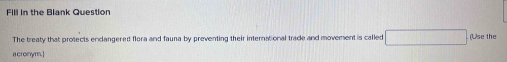 Fill in the Blank Question 
The treaty that protects endangered flora and fauna by preventing their international trade and movement is called □. (Use the 
acronym.)