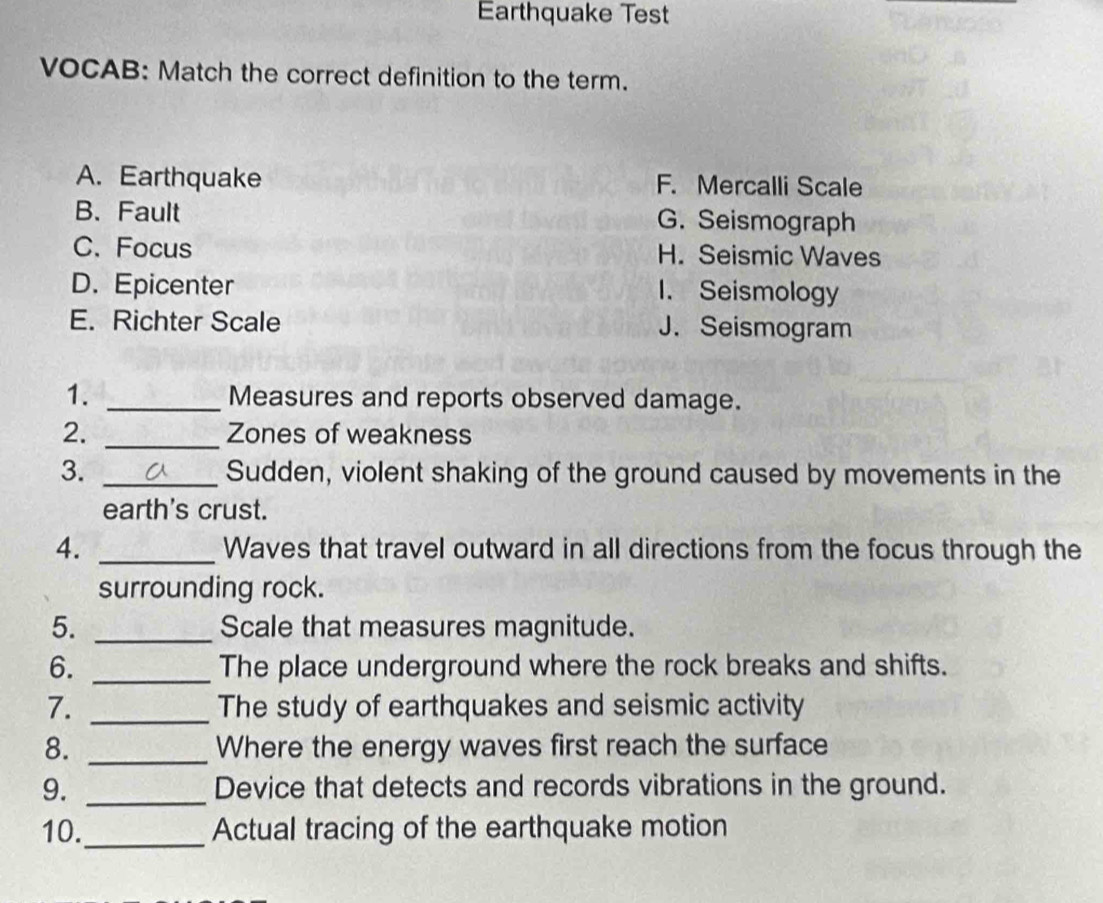 Earthquake Test
VOCAB: Match the correct definition to the term.
A. Earthquake F. Mercalli Scale
B. Fault G. Seismograph
C.Focus H. Seismic Waves
D. Epicenter
1. Seismology
E. Richter Scale J. Seismogram
1. _Measures and reports observed damage.
2. _Zones of weakness
3. _Sudden, violent shaking of the ground caused by movements in the
earth's crust.
4. _Waves that travel outward in all directions from the focus through the
surrounding rock.
5. _Scale that measures magnitude.
6. _The place underground where the rock breaks and shifts.
7. _The study of earthquakes and seismic activity
8. _Where the energy waves first reach the surface
9. _Device that detects and records vibrations in the ground.
10._ Actual tracing of the earthquake motion