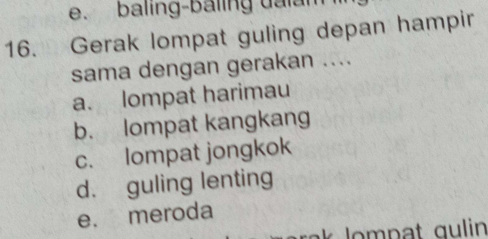 e. baling-baling ualan
16. Gerak lompat guling depan hampir
sama dengan gerakan ....
a. lompat harimau
b. lompat kangkang
c. lompat jongkok
d. guling lenting
e. meroda