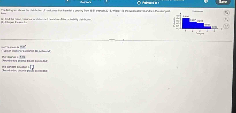 Save
The histogram shows the distribution of hurricanes that have hit a country from 1851 through 2015, where 1 is the weakest level and 5 is the stronges
level
(a) Find the mean, variance, and standard deviation of the probability distribution. 
(b) Interpret the results. 
(a) The mean is 203°
(Type an integer or a decimal. Do not round.)
The variance is 1:09
(Round to two decimal places as needed.)
The standard devlation is □
(Round to two decimal places as needed.)