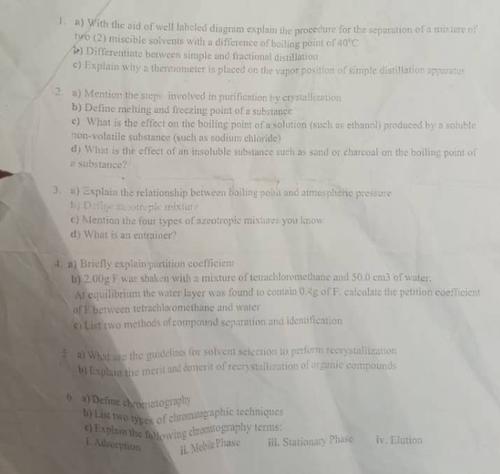 With the aid of well labeled diagram explai the procedure for the separation of a mixture of 
two (2) miscible solvents with a difference of boiling point of 40°C
1) Differentiate between simple and fractional distillation 
c) Explain why a thermometer is placed on the vapor position of simple distillation apparatus 
2. a) Mention the stepe involved in purification by crystallization 
b) Define melting and freezing point of a substance 
c) What is the effect on the boiling point of a solution (such as ethanol) produced by a soluble 
non-volatile substance (such as sodium chloride) 
d) What is the effect of an insoluble substance such as sand or charcoal on the boiling point of 
a substance? 
3. a) Explain the relationship between boiling point and atmospheric pressure 
by Detlye ixcotroplc mixture 
c) Mention the four types of azeotropic mixures you know 
d) What is an entrainer? 
4. a) Briefly explain partition coefficient 
b) 2.00g F was shaken with a mixture of tetrachloromethane and 50.0 cm3 of water. 
At equilibrium the water layer was found to contain 0.4g of F. calculate the petition coefficient 
of F between tetrachloromethane and water 
c) List two methods of compound separation and ideatification 
5 #) What are the guidelias for solvent selection to perferm recrystallization 
bExphan the merit and damerit of recrystallization of organic compounds 
6 a) Define chromatography 
b) List two types of chromsographic rechniques 
e) Explain the following chomtography terms: 
1. Adsorption ii. Mebile Phase III. Stationary Phase iv. Elution