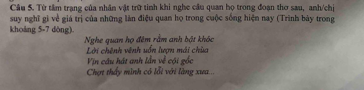 Từ tâm trạng của nhân vật trữ tình khi nghe câu quan họ trong đoạn thơ sau, anh/chị 
suy nghĩ gì về giá trị của những làn điệu quan họ trong cuộc sống hiện nay (Trình bày trong 
khoảng 5-7 dòng). 
Nghe quan họ đêm rằm anh bật khóc 
Lời chênh vênh uốn lượn mái chùa 
Vịn câu hát anh lần về cội gốc 
Chợt thấy mình có lỗi với làng xưa...