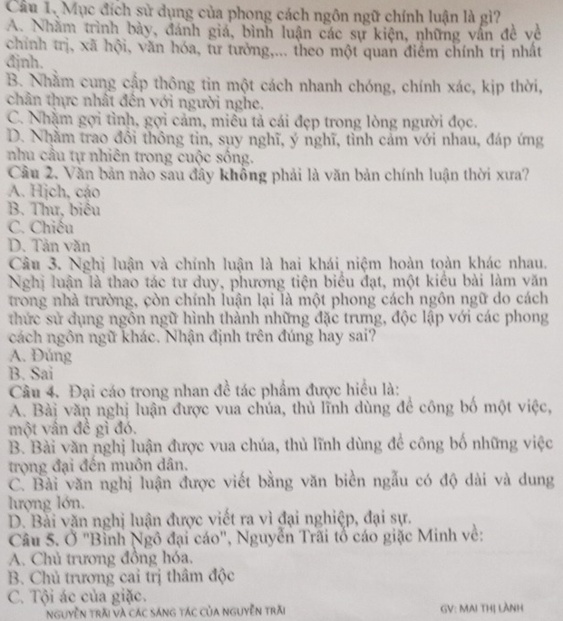 Cầu 1, Mục đích sử dụng của phong cách ngôn ngữ chính luận là gì?
A. Nhằm trình bày, đánh giá, bình luận các sự kiện, những vẫn đề về
chính trị, xã hội, văn hóa, tư tưởng,... theo một quan điểm chính trị nhất
đjnh.
B. Nhằm cung cấp thông tin một cách nhanh chóng, chính xác, kịp thời,
chân thực nhất đến với người nghe.
C. Nhặm gợi tình, gợi cảm, miều tả cái đẹp trong lòng người đọc.
D. Nhằm trao đổi thông tin, sụy nghĩ, ý nghĩ, tỉnh cảm với nhau, đáp ứng
nhu cầu tự nhiên trong cuộc sống.
Cầu 2. Văn bản nào sau đây không phải là văn bản chính luận thời xưa?
A. Hịch, cáo
B. Thư, biêu
C. Chiếu
D. Tân văn
Câu 3. Nghị luận và chính luận là hai khái niệm hoàn toàn khác nhau.
Nghị luận là thao tác tư duy, phương tiện biểu đạt, một kiểu bài làm văn
trong nhà trường, còn chính luận lại là một phong cách ngôn ngữ do cách
thức sử dụng ngôn ngữ hình thành những đặc trưng, độc lập với các phong
cách ngôn ngữ khác. Nhận định trên đúng hay sai?
A. Đúng
B. Sai
Câu 4. Đại cáo trong nhan đề tác phẩm được hiều là:
A. Bài văn nghị luận được vua chúa, thủ lĩnh dùng để công bố một việc,
một vấn đề gì đó.
B. Bài văn nghị luận được vua chúa, thủ lĩnh dùng để công bố những việc
trọng đại đến muôn dân.
C. Bài văn nghị luận được viết bằng văn biển ngẫu có độ dài và dung
lượng lớn.
D. Bài văn nghị luận được viết ra vì đại nghiệp, đại sự.
Câu 5. Ở "Bình Ngô đại cáo", Nguyễn Trấi tổ cáo giặc Minh về:
A. Chủ trương đồng hóa.
B. Chủ trương cai trị thâm độc
C. Tội ác của giặc.
Nguyễn trải và các sáng tác của nguyễn trăi GV: MAI THị LÀNH