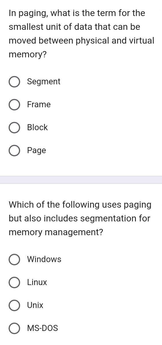 In paging, what is the term for the
smallest unit of data that can be
moved between physical and virtual
memory?
Segment
Frame
Block
Page
Which of the following uses paging
but also includes segmentation for
memory management?
Windows
Linux
Unix
MS-DOS