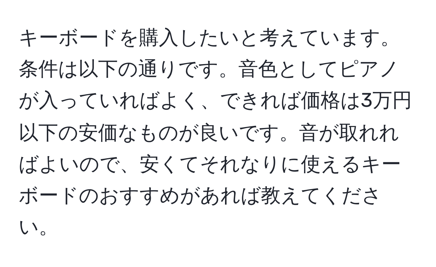 キーボードを購入したいと考えています。条件は以下の通りです。音色としてピアノが入っていればよく、できれば価格は3万円以下の安価なものが良いです。音が取れればよいので、安くてそれなりに使えるキーボードのおすすめがあれば教えてください。