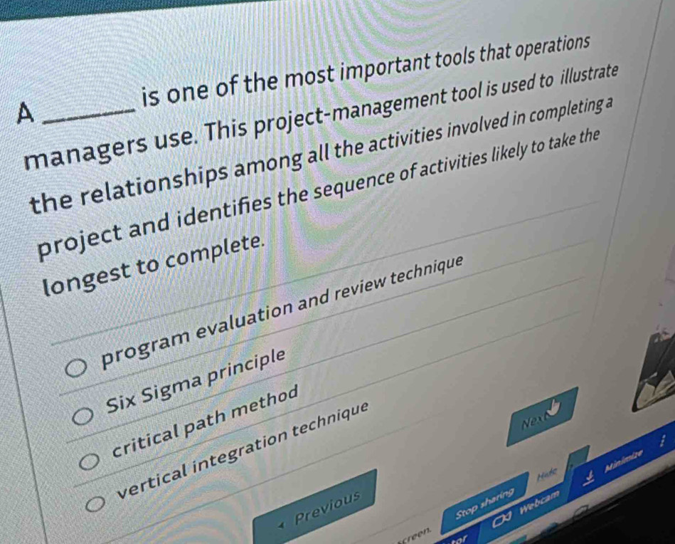 A _is one of the most important tools that operations
managers use. This project-management tool is used to illustrate
the relationships among all the activities involved in completing a
project and identifies the sequence of activities likely to take the
longest to complete.
program evaluation and review technique
Six Sigma principle
Next
critical path method
vertical integration technique
Hade Minimize
Webcam
Previous
Stop sharing
af