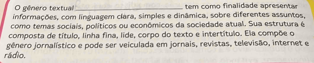 gênero textual _tem como finalidade apresentar 
informações, com linguagem clara, simples e dinâmica, sobre diferentes assuntos, 
como temas sociais, políticos ou econômicos da sociedade atual. Sua estrutura é 
composta de título, linha fina, lide, corpo do texto e intertítulo. Ela compõe o 
gênero jornalístico e pode ser veiculada em jornais, revistas, televisão, internet e 
rádio.