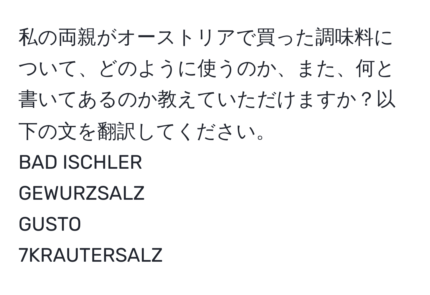 私の両親がオーストリアで買った調味料について、どのように使うのか、また、何と書いてあるのか教えていただけますか？以下の文を翻訳してください。  
BAD ISCHLER  
GEWURZSALZ  
GUSTO  
7KRAUTERSALZ