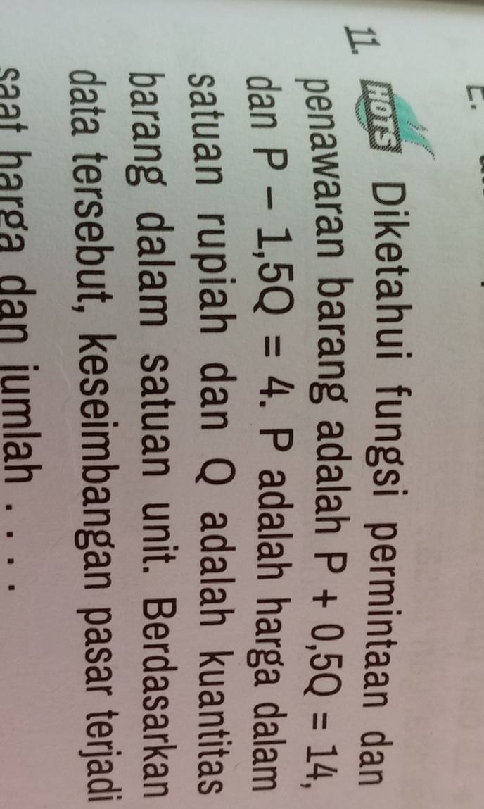 HOTS Diketahui fungsi permintaan dan 
penawaran barang adalah P+0, 5Q=14, 
dan P-1, 5Q=4. P adalah harga dalam 
satuan rupiah dan Q adalah kuantitas 
barang dalam satuan unit. Berdasarkan 
data tersebut, keseimbangan pasar terjadi 
saat harga dan jumlah ._