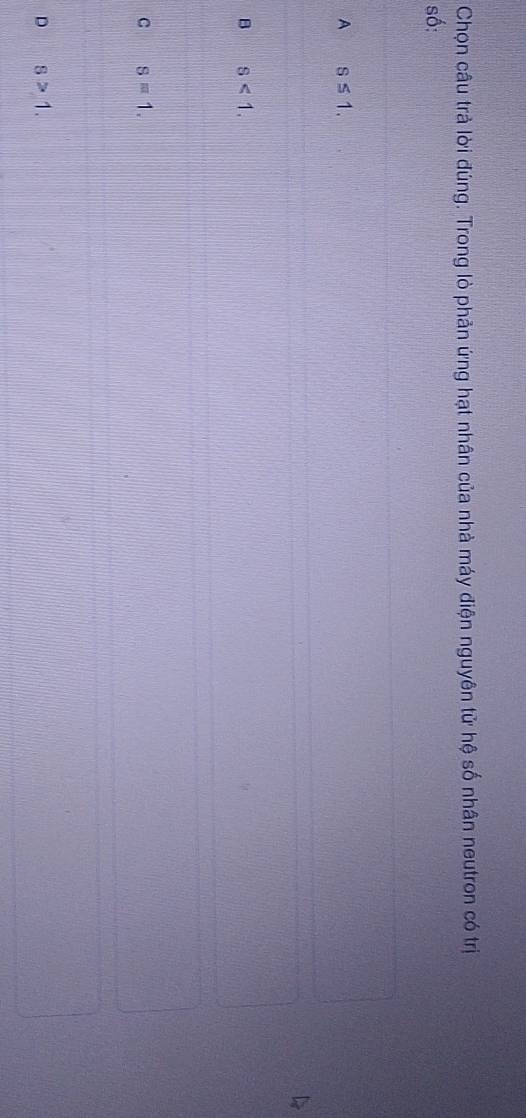 Chọn câu trả lời đúng. Trong lò phản ứng hạt nhân của nhà máy điện nguyên tử hệ số nhân neutron có trị
số:
A s≤ 1.
B s<1</tex>.
C s=1.
D s>1.