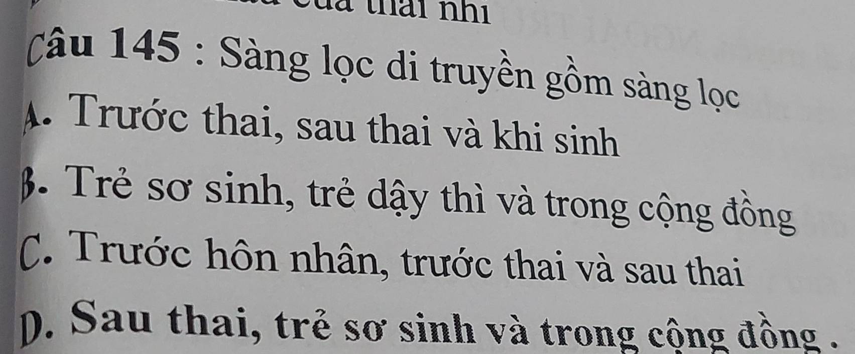 là thái nhi
Câu 145 : Sàng lọc di truyền gồm sàng lọc
A. Trước thai, sau thai và khi sinh
β. Trẻ sơ sinh, trẻ dậy thì và trong cộng đồng
C. Trước hôn nhân, trước thai và sau thai
p. Sau thai, trẻ sơ sinh và trong cộng đồng .