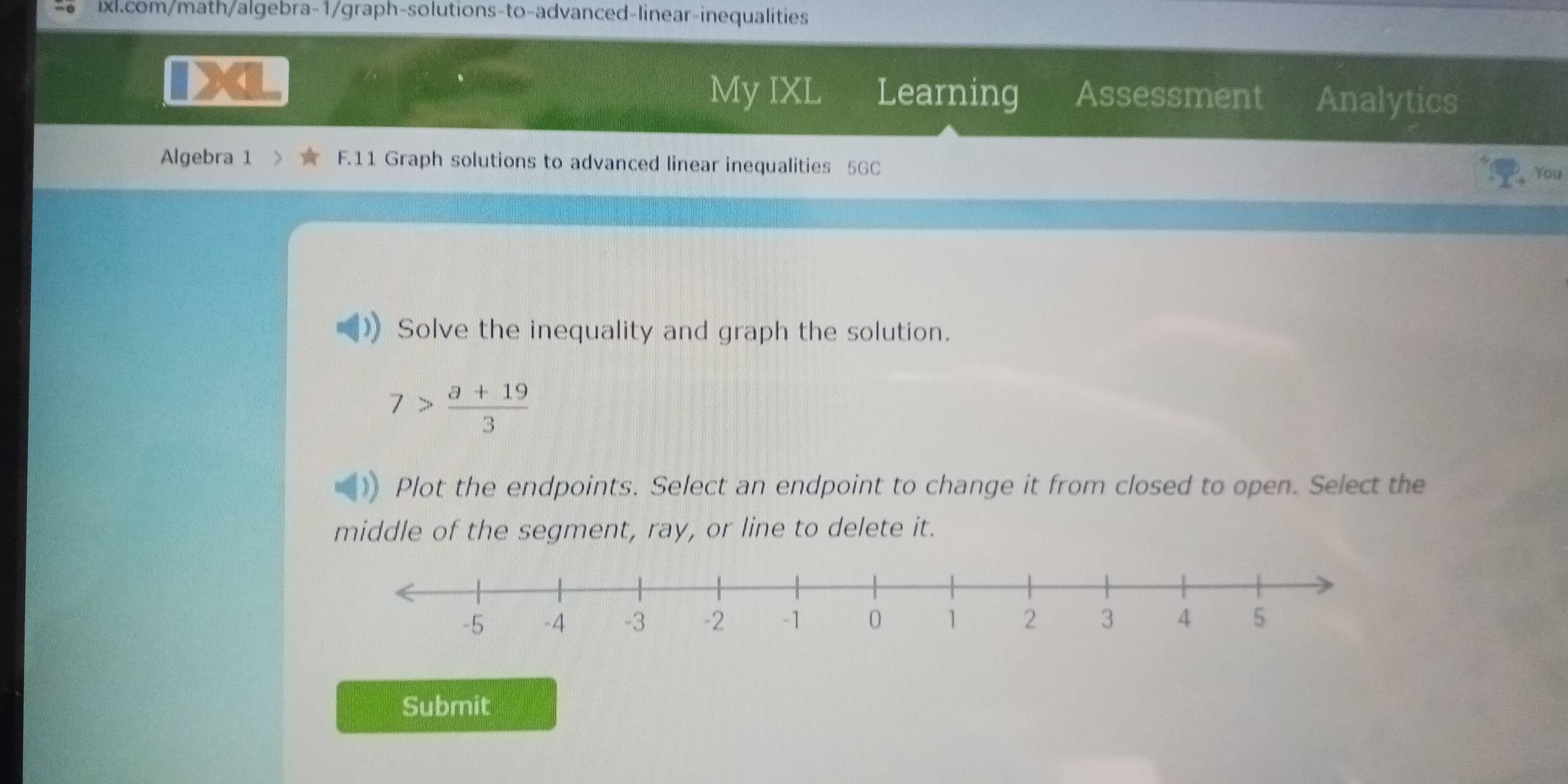 My IXL Learning Assessment Analytics 
Algebra 1 F.11 Graph solutions to advanced linear inequalities 5GC You 
Solve the inequality and graph the solution.
7> (a+19)/3 
Plot the endpoints. Select an endpoint to change it from closed to open. Select the 
middle of the segment, ray, or line to delete it. 
Submit