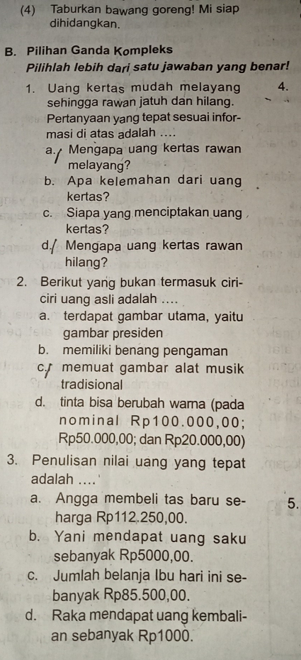 (4) Taburkan bawang goreng! Mi siap
dihidangkan.
B. Pilihan Ganda Kompleks
Pilihlah lebih dari satu jawaban yang benar!
1. Uang kertas mudah melayang 4.
sehingga rawan jatuh dan hilang.
Pertanyaan yang tepat sesuai infor-
masi di atas adalah ....
a. Mengapa uang kertas rawan
melayang?
b. Apa kelemahan dari uang
kertas?
c. Siapa yang menciptakan uang
kertas?
d./ Mengapa uang kertas rawan
hilang?
2. Berikut yang bukan termasuk ciri-
ciri uang asli adalah ....
a. terdapat gambar utama, yaitu
gambar presiden
b. memiliki benang pengaman
c memuat gambar alat musik
tradisional
d. tinta bisa berubah warna (pada
nominal Rp100.000,00;
Rp50.000,00; dan Rp20.000,00)
3. Penulisan nilai uang yang tepat
adalah ....
a. Angga membeli tas baru se- 5.
harga Rp112.250,00.
b. Yani mendapat uang saku
sebanyak Rp5000,00.
c. Jumlah belanja Ibu hari ini se-
banyak Rp85.500,00.
d. Raka mendapat uang kembali-
an sebanyak Rp1000.