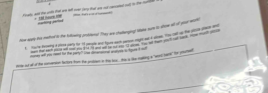 Finally, add the units that are left over (any that are not cancaled out)) to the numbel 
marking period 150 hours HW (Now, that's a lot of homewors) 
Now apply this method to the following problems! They are chailenging! Make sure to show alll of your workd 
1. You're throwing a pizza party for 15 people and figure each person might eal 4 sices. You call up the pizzza place and 
leam that each pizza will cost you $14.78 and will be cut into 12 sices. You tell them you'l calll back. How much pizza 
money will you need for the party? Use dimensional analysis to figure it out!) 
Write out all of the conversion factors from the problem in this box..this is like making a "word bank!" for yourself.