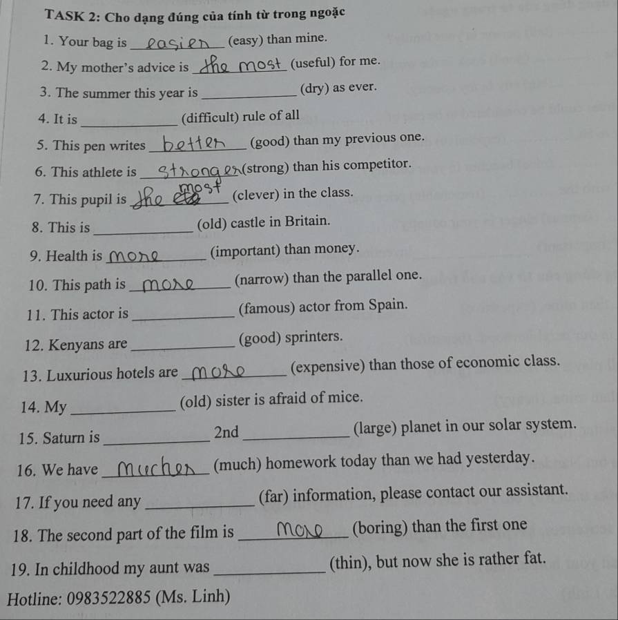 TASK 2: Cho dạng đúng của tính từ trong ngoặc 
1. Your bag is _(easy) than mine. 
2. My mother’s advice is _(useful) for me. 
3. The summer this year is _(dry) as ever. 
4. It is_ (difficult) rule of all 
5. This pen writes _(good) than my previous one. 
6. This athlete is _(strong) than his competitor. 
7. This pupil is _(clever) in the class. 
8. This is _(old) castle in Britain. 
9. Health is_ (important) than money. 
10. This path is _(narrow) than the parallel one. 
11. This actor is _(famous) actor from Spain. 
12. Kenyans are _(good) sprinters. 
13. Luxurious hotels are _(expensive) than those of economic class. 
14. My _(old) sister is afraid of mice. 
15. Saturn is _2nd_ (large) planet in our solar system. 
16. We have _(much) homework today than we had yesterday. 
17. If you need any _(far) information, please contact our assistant. 
18. The second part of the film is _(boring) than the first one 
19. In childhood my aunt was _(thin), but now she is rather fat. 
Hotline: 0983522885 (Ms. Linh)