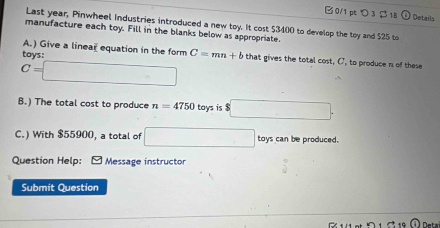 つ 3 18 o Details 
Last year, Pinwheel Industries introduced a new toy. It cost $3400 to develop the toy and $25 to 
manufacture each toy. Fill in the blanks below as appropriate. 
tovs: 
A.) Give a linear equation in the form C=mn+b that gives the total cost, C, to produce n of these
C=□
B.) The total cost to produce n=4750 toys is $□. 
C.) With $55900, a total of □ toys can be produced. 
Question Help: Message instructor 
Submit Question 
Deta