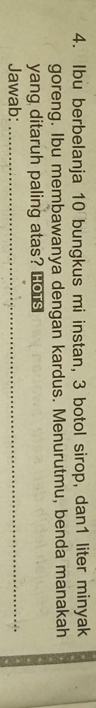 Ibu berbelanja 10 bungkus mi instan, 3 botol sirop, dan1 liter minyak 
goreng. Ibu membawanya dengan kardus. Menurutmu, benda manakah 
yang ditaruh paling atas? Hors 
Jawab:_