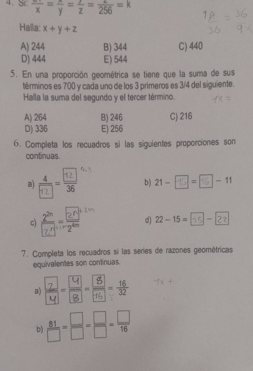 Si: frac x=frac y=frac z=frac 256=k
Halla: x+y+z
A) 244 B) 344 C) 440
D) 444 E) 544
5. En una proporción geométrica se tiene que la suma de sus
términos es 700 y cada uno de los 3 primeros es 3/4 del siguiente.
Halla la suma del segundo y el tercer término.
A) 264 B) 246 C) 216
D) 336 E) 256
6. Completa los recuadros si las siguientes proporciones son
continuas.
a) · ^ b) 21- =| □ -11
c)
d) 22-15=
7. Completa los recuadros si las series de razones geométricas
equivalentes son continuas.
a) --,
b)  81/□  = □ /□  = □ /□  = □ /16 