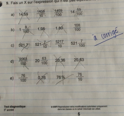 Fais un X sur l'expression qui n'est pas equ 
a) 14 59  1459/10   1459/100  14  59/100 
∠ X
b) 1 8/100  1,08 1,80  108/100 
c) 521,7 521 7/10   5217/10  521 7/100 
d)  2063/100  20 63/100  20,36 2 7 63
e)  76/100  0.76 76%  76/10 
Test diagnostique O ERPI Reproduction etfou modifications autorisées uniquement
5° année dans les classes où le cahier Décimale est utifisé 
5