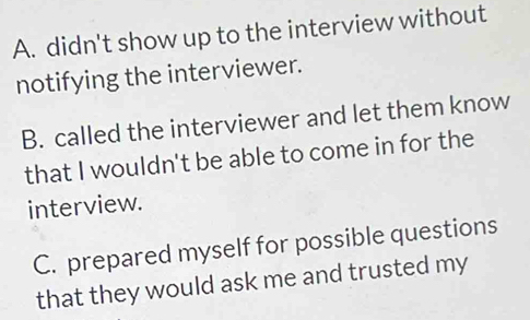 A. didn't show up to the interview without
notifying the interviewer.
B. called the interviewer and let them know
that I wouldn't be able to come in for the
interview.
C. prepared myself for possible questions
that they would ask me and trusted my