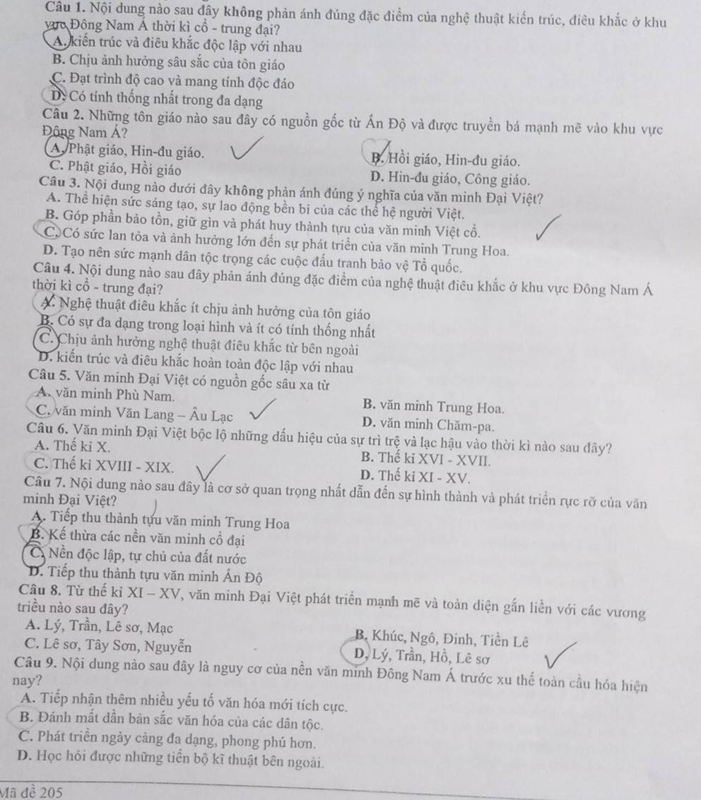 Nội dung nào sau đây không phản ánh đúng đặc điểm của nghệ thuật kiến trúc, điều khắc ở khu
vực Đồng Nam Á thời kì cổ - trung đại?
A. kiến trúc và điêu khắc độc lập với nhau
B. Chịu ảnh hưởng sâu sắc của tôn giáo
C. Đạt trình độ cao và mang tính độc đáo
D. Có tính thống nhất trong đa dạng
Câu 2. Những tôn giáo nào sau đây có nguồn gốc từ Ấn Độ và được truyền bá mạnh mẽ vào khu vực
Động Nam Á?
A Phật giáo, Hin-đu giáo. B. Hồi giáo, Hin-đu giáo.
C. Phật giáo, Hồi giáo D. Hin-đu giáo, Công giáo.
Câu 3. Nội dung nào dưới đây không phản ánh đúng ý nghĩa của văn minh Đại Việt?
A. Thể hiện sức sáng tạo, sự lao động bền bi của các thể hệ người Việt.
B. Góp phần bảo tồn, giữ gìn và phát huy thành tựu của văn minh Việt cổ.
C. Có sức lan tỏa và ảnh hưởng lớn đến sự phát triển của văn minh Trung Hoa.
D. Tạo nên sức mạnh dân tộc trọng các cuộc đấu tranh bảo vệ Tổ quốc.
Câu 4. Nội dung nào sau đây phản ánh đúng đặc điểm của nghệ thuật điều khắc ở khu vực Đông Nam Á
thời kì cổ - trung đại?
A Nghệ thuật điều khắc ít chịu ảnh hưởng của tôn giáo
B. Có sự đa dạng trong loại hình và ít có tính thống nhất
C. Chịu ảnh hưởng nghệ thuật điêu khắc từ bên ngoài
D. kiến trúc và điêu khắc hoàn toàn độc lập với nhau
Câu 5. Văn minh Đại Việt có nguồn gốc sâu xa từ
A văn minh Phù Nam. B. văn minh Trung Hoa.
C. văn minh Văn Lang - Âu Lạc D. văn mính Chăm-pa.
Câu 6. Văn minh Đại Việt bộc lộ những đấu hiệu của sự trì trệ và lạc hậu vào thời kì nào sau đây?
A. Thế ki X. B. Thế ki XVI - XVII.
C. Thế ki XVIII - XIX. D. Thế ki XI - XV.
Câu 7. Nội dung nào sau đây là cơ sở quan trọng nhất dẫn đến sự hình thành và phát triển rực rỡ của văn
minh Đại Việt?
A. Tiếp thu thành tựu văn minh Trung Hoa
B. Kế thừa các nền văn minh cổ đại
C. Nền độc lập, tự chủ của đất nước
D. Tiếp thu thành tựu văn minh Ấn Độ
Câu 8. Từ thế kỉ XI - XV, văn minh Đại Việt phát triển mạnh mẽ và toàn diện gắn liền với các vương
triều nào sau đây?
A. Lý, Trần, Lê sơ, Mạc B Khúc, Ngô, Đinh, Tiền Lê
C. Lê sơ, Tây Sơn, Nguyễn D, Lý, Trần, Hồ, Lê sơ
Câu 9. Nội dung nào sau đây là nguy cơ của nền văn minh Đông Nam Á trước xu thế toàn cầu hóa hiện
nay?
A. Tiếp nhận thêm nhiều yếu tố văn hóa mới tích cực.
B. Đánh mất dần bản sắc văn hóa của các dân tộc.
C. Phát triền ngày càng đa dạng, phong phú hơn.
D. Học hỏi được những tiến bộ kĩ thuật bên ngoài.
Mã đề 205