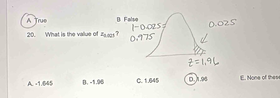 A True B False
20. What is the value of Z_0.025 ?
A. -1.645 B. -1.96 C. 1.645 D. 1.96 E. None of these