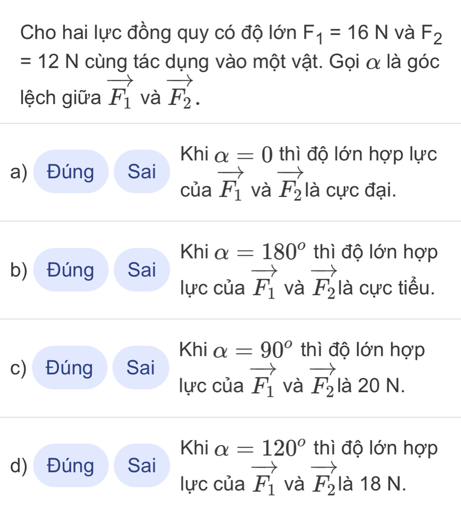 Cho hai lực đồng quy có độ lớn F_1=16N và F_2
=12N cùng tác dụng vào một vật. Gọi α là góc 
lệch giữa vector F_1 và vector F_2. 
Khi alpha =0 thì độ lớn hợp lực 
a) Đúng Sai 
của vector F_1 và vector F_2 là cực đại. 
Khi alpha =180° thì độ lớn hợp 
b) Đúng Sai 
lực của vector F_1 và vector F_2 là cực tiểu. 
Khi alpha =90° thì độ lớn hợp 
c) Đúng Sai 
lực của vector F_1 và vector F_2 là 20 N. 
Khi alpha =120° thì độ lớn hợp 
d) Đúng Sai 
lực của vector F_1 và vector F_2 là 18 N.