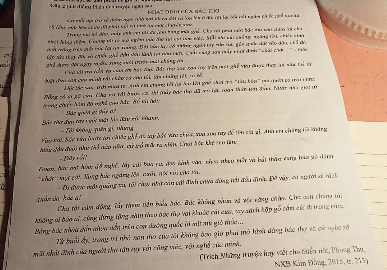 (4.0 điễm).Phân tích truyện ngắn sau:
Nhát định Của bảc thợ
Cử mỗi dịp trở về thăm ngôi nhà nơi tôi ra đời và lớn lên ở đó, tối lại bồi hồi ngắm chiếc ghế tựa đã
cũ lắm, một bên chân đã phát nổi và nhớ lại một chuyện xưa.
Trong lúc nô đùa, mấy anh em tối đã làm bong mặt ghế. Cha tôi phải mời bắc thợ vào chữa lại cho   
khỏi hóng thêm. Chúng tôi tỏ mô ngắm bác thợ lụi cụi làm việc. Mỗi khi củi xuống, ngắng lên, chiếc kinh
mắt trắng trên mắt bắc lại tụt xuống. Đôi bàn tay có những ngôn tay sẵn sùt, gân guốc đặt vào đầu, chỗ đỏ
lập tức thay đổi và chiếc ghế dần dần lành lại như mới. Cuối cùng sau mấy nhát đình "chát chát..." chiếc
ghể được đặt ngay ngắn, xong xuôi trước mắt chúng tối.
Cha tôi trả tiền và cảm ơn bác thợ. Bác thợ xoa xoa tay trên mặt ghế vừa được thay lại như thể từ
biệt đứa con của mình rồi chào cá cha tôi, lẫn chúng tôi, ra về.
Một lúc sau, trời mưa to. Anh em chứng tôi lại leo lên ghế chơi trò "tàu hỏa" mà quên cả trời mưa.
Bổng có ai gồ cửa. Cha tối vội bước ra, thì thấy bác thợ đã trở lại, toàn thân ướt đẫm. Nước nhỏ giọt từ
trong chiếc hòm đồ nghề của bác. Bố tôi hội:
- Bác quên gì đẩy ạ?
Bác thợ đưa tay vuốt mặt lắc đầu nói nhanh:
- Tôi không quên gì, nhưng===
Vừa nói, bác vừa bước tới chiếc ghế do tay bác vừa chữa, xoa xoa tay đề tìm cái gì. Anh em chúng tôi không
điều đầu đuôi như thế nào nữa, cứ trố mắt ra nhìn. Chợ bác khẽ reo lên:
- Đây rồi!
Đoan, bắc mở hòm đồ nghề, lấy cát bủa ra, đeo kinh vào, nheo nheo mắt và bắt thần vung búa gõ đánh
"chát" một cái. Xong bác ngắng lên, cười, nói với cha tôi:
- Đi được một quãng xa, tối chợt nhớ còn cái đinh chưa đóng hết đầu đinh. Đề vậy, có người sẽ rách
quần áo, bác ạ!
Cha tôi cảm động, lấy thêm tiền biểu bác. Bác không nhân và vội vàng chào. Cha con chúng tôi
không ai bảo ai, cùng đứng lặng nhìn theo bác thợ vai khoác cái cưa, tay xách hộp gỗ cắm cúi đi trong mưa.
Bóng bác nhòa dần nhỏa dần trên con đường quốc lộ mịt mù gió thốc ...
Từ buổi ấy, trong trí nhớ non thơ của tôi không bao giờ phai mờ hình dáng bác thợ và cứ nghe rõ
hãi nhát đình của người thợ tận tụy với công việc, với nghề của mình.
(Trích Những truyện hay viết cho thiếu nhi, Phong Thu,
NXB Kim Đồng, 2015, tr. 213)