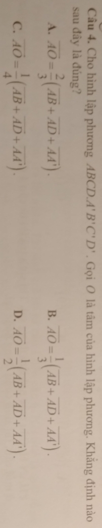 Cho hình lập phương ABCD.. A'B'C'D'. Gọi O là tâm của hình lập phương. Khắng định nào
sau đây là đúng?
A. overline AO= 2/3 (overline AB+overline AD+overline AA'). overline AO= 1/3 (overline AB+overline AD+overline AA'). 
B.
C. vector AO= 1/4 (vector AB+vector AD+vector AA'). overline AO= 1/2 (overline AB+overline AD+overline AA'). 
D.