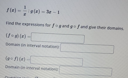 f(x)= 1/x ;g(x)=3x-1
Find the expressions for f o g and go f and give their domains. 
(fcirc g)(x)=□ □ 
Domain (in interval notation): 
(gcirc f)(x)= 3x-22 =□^^12 
Domain (in interval notation):