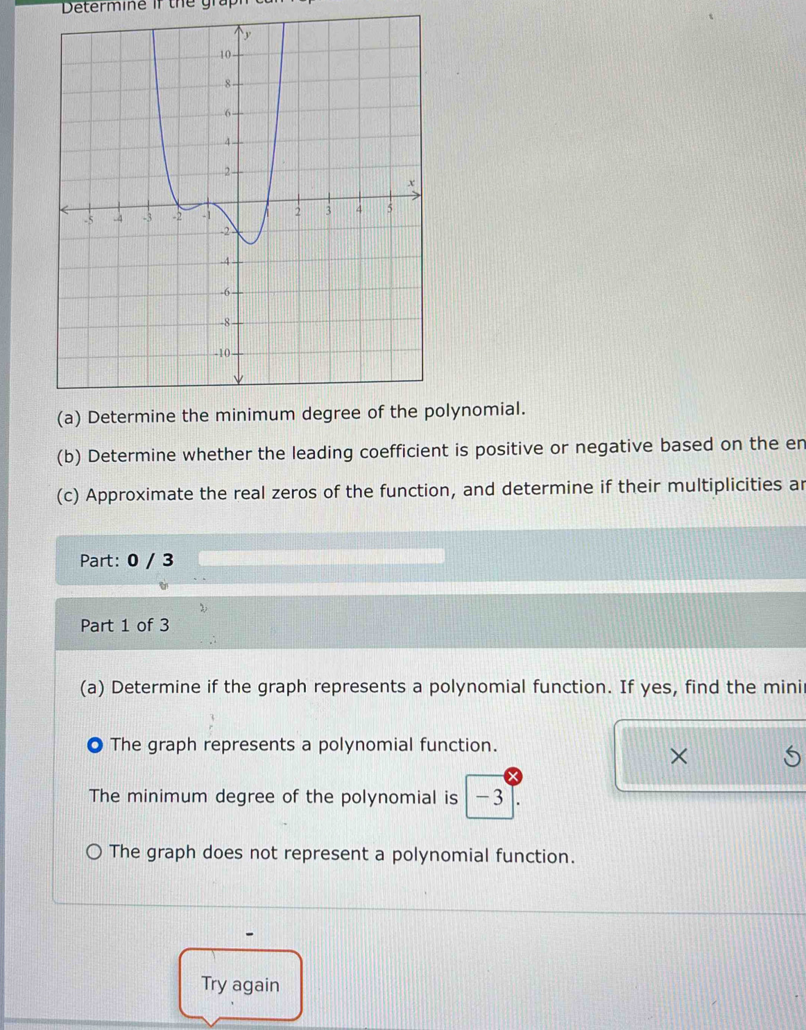 Determine if the graph
lynomial.
(b) Determine whether the leading coefficient is positive or negative based on the en
(c) Approximate the real zeros of the function, and determine if their multiplicities ar
Part: 0 / 3
Part 1 of 3
(a) Determine if the graph represents a polynomial function. If yes, find the mini
The graph represents a polynomial function.
×
The minimum degree of the polynomial is -3
The graph does not represent a polynomial function.
Try again