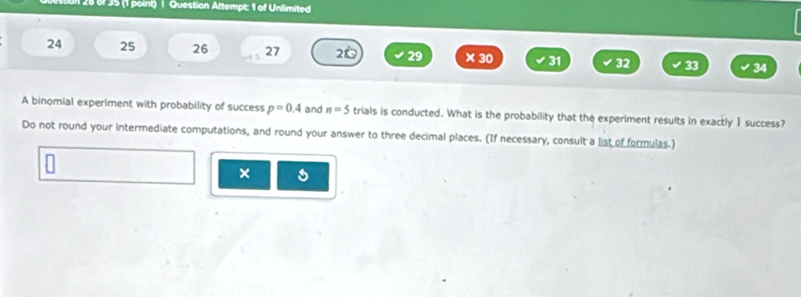 28 8f 35 (1 point) | Question Attempt: 1 of Unlimited 
24 25 26 27 20 29 ×30 31 32 33 34 
A binomial experiment with probability of success p=0.4 and n=5 trials is conducted. What is the probability that the experiment results in exactly 1 success? 
Do not round your intermediate computations, and round your answer to three decimal places. (If necessary, consult a list of formulas.) 
× 5