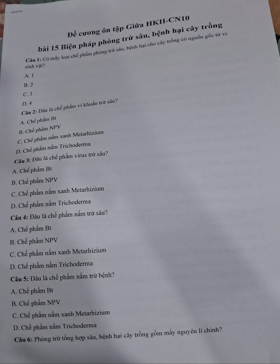 Đề cương ôn tập Giữa HKII-CN10
bài 15 Biện pháp phòng trừ sâu, bệnh hại cây trồng
Câu I: Có mấy loại chế phẩm phòng trừ sâu, bệnh hại cho cây trồng có nguồn gốc từ vi
sinh vật?
A. 1
B. 2
C. 3
D. 4
Câu 2: Đâu là chế phẩm vi khuẩn trừ sâu?
A. Chế phẩm Bt
B. Chế phẩm NPV
C. Chế phẩm nấm xanh Metarhizium
D. Chế phẩm nấm Trichoderma
Câu 3: Đâu là chế phẩm virus trừ sâu?
A. Chế phẩm Bt
B. Chế phẩm NPV
C. Chế phẩm nấm xanh Metarhizium
D. Chế phẩm nấm Trichoderma
Câu 4: Đâu là chế phẩm nấm trừ sâu?
A. Chế phẩm Bt
B. Chế phẩm NPV
C. Chế phẩm nấm xanh Metarhizium
D. Chế phẩm nấm Trichoderma
Câu 5: Đâu là chế phẩm nấm trừ bệnh?
A. Chế phẩm Bt
B. Chế phẩm NPV
C. Chế phẩm nấm xanh Metarhizium
D. Chế phẩm nấm Trichoderma
Câu 6: Phòng trừ tổng hợp sâu, bệnh hại cây trồng gồm mấy nguyên lí chính?