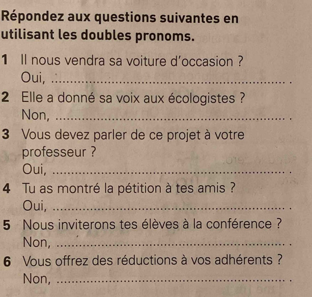 Répondez aux questions suivantes en
utilisant les doubles pronoms.
1 ll nous vendra sa voiture d'occasion ?
Oui, a _
2 Elle a donné sa voix aux écologistes ?
Non, ._
3 Vous devez parler de ce projet à votre
professeur ?
Oui,_
4 Tu as montré la pétition à tes amis ?
Oui,_
5 Nous inviterons tes élèves à la conférence ?
Non,_
6 Vous offrez des réductions à vos adhérents ?
Non,_