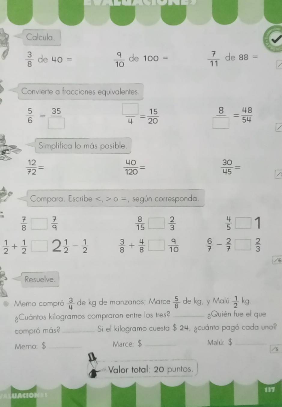 Calcula.
 7/11 
 3/8  de 40=  9/10  de 100= de 88=
Convierte a fracciones equivalentes.
 5/6 = 35/□  
 □ /4 = 15/20 
 8/□  = 48/54 
Simplifica lo más posible.
 12/72 =
 40/120 =
 30/45 =
Compara. Escribe , 0 =, según corresponda.
 7/8 □  7/9 
 8/15 □  2/3 
 4/5 □ 1
 1/2 + 1/2 □ 2 1/2 - 1/2   3/8 + 4/8 □  9/10   6/7 - 2/7 □  2/3 
/6 
Resuelve. 
Memo compró  3/4  de kg de manzanas; Marce  5/8  de kg, y Malú  1/2  kg. 
¿Cuántos kilogramos compraron entre los tres? _¿Quién fue el que 
compró más? _Si el kilogramo cuesta $ 24, ¿cuánto pagó cada uno? 
Memo: $ _Marce: $ _Malú: $_ 
/5 
Valor total: 20 puntos. 
137 
UACIONES