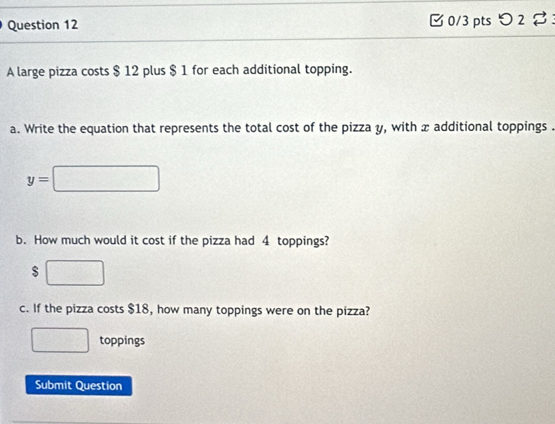 つ 2 % : 
A large pizza costs $ 12 plus $ 1 for each additional topping. 
a. Write the equation that represents the total cost of the pizza y, with x additional toppings .
y=□
b. How much would it cost if the pizza had 4 toppings?
$ □
c. If the pizza costs $18, how many toppings were on the pizza? 
□ toppings 
Submit Question