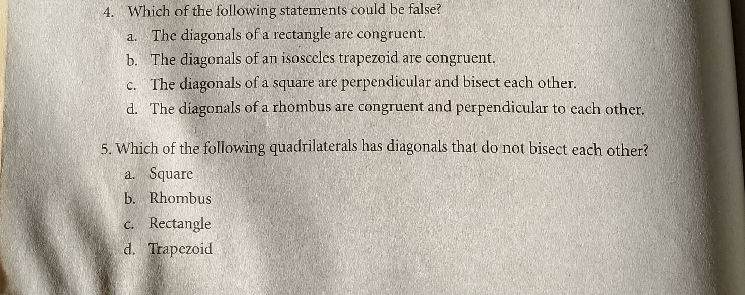 Which of the following statements could be false?
a. The diagonals of a rectangle are congruent.
b. The diagonals of an isosceles trapezoid are congruent.
c. The diagonals of a square are perpendicular and bisect each other.
d. The diagonals of a rhombus are congruent and perpendicular to each other.
5. Which of the following quadrilaterals has diagonals that do not bisect each other?
a. Square
b. Rhombus
c. Rectangle
d. Trapezoid