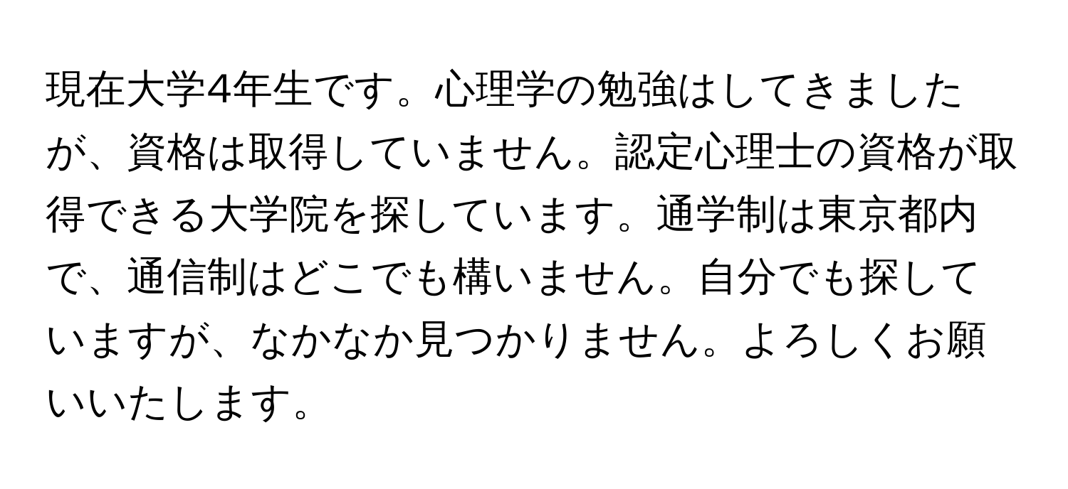 現在大学4年生です。心理学の勉強はしてきましたが、資格は取得していません。認定心理士の資格が取得できる大学院を探しています。通学制は東京都内で、通信制はどこでも構いません。自分でも探していますが、なかなか見つかりません。よろしくお願いいたします。