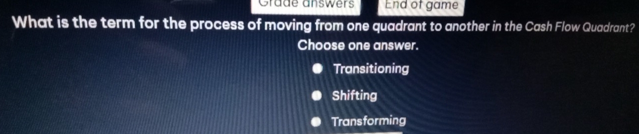 Gräde answers End of game
What is the term for the process of moving from one quadrant to another in the Cash Flow Quadrant?
Choose one answer.
Transitioning
Shifting
Transforming