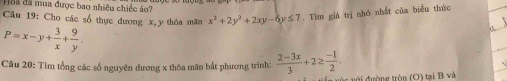 Hoa đã mua được bao nhiêu chiếc áo?
Câu 19: Cho các số thực dương x, y thỏa mãn x^2+2y^2+2xy-6y≤ 7. Tìm giá trị nhỏ nhất của biều thức
P=x-y+ 3/x + 9/y . 
Câu 20: Tìm tổng các số nguyên dương x thỏa mãn bất phương trình:  (2-3x)/3 +2≥  (-1)/2 . 
ường tròn (O) tại B và