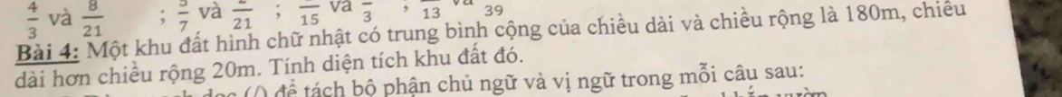  4/3  và  8/21   3/7  và frac 21; frac 15 va overline 3, overline 13 39 
Bài 4: Một khu đất hình chữ nhật có trung bình cộng của chiều dài và chiều rộng là 180m, chiều 
dài hơn chiều rộng 20m. Tính diện tích khu đất đó. 
( ( để tá ch bộ phận chủ ngữ và vị ngữ trong mỗi câu sau: