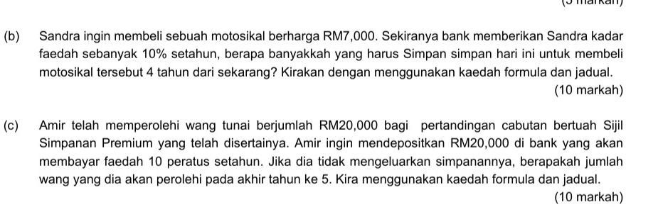 (3 maïkan) 
(b) Sandra ingin membeli sebuah motosikal berharga RM7,000. Sekiranya bank memberikan Sandra kadar 
faedah sebanyak 10% setahun, berapa banyakkah yang harus Simpan simpan hari ini untuk membeli 
motosikal tersebut 4 tahun dari sekarang? Kirakan dengan menggunakan kaedah formula dan jadual. 
(10 markah) 
(c) Amir telah memperolehi wang tunai berjumlah RM20,000 bagi pertandingan cabutan bertuah Sijil 
Simpanan Premium yang telah disertainya. Amir ingin mendepositkan RM20,000 di bank yang akan 
membayar faedah 10 peratus setahun. Jika dia tidak mengeluarkan simpanannya, berapakah jumlah 
wang yang dia akan perolehi pada akhir tahun ke 5. Kira menggunakan kaedah formula dan jadual. 
(10 markah)