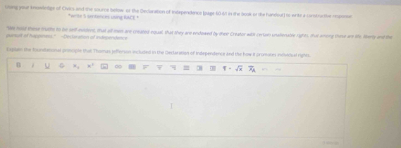 Using your knowledge of Civics and the source below or the Declaration of Independence (page 60-6t in the book or the handout) to write a constructive response 
*write 5 sentences using RACE * 
"We hold these truths to be self-evident, that all men are created equal, that they are endowed by their Creator with certain unalienable rights, that among these are life, liberty and the 
pursuit of happiness." -Declaration of Independence 
Explain the foundational principle that Thomas jefferson included in the Declaration of Independence and the how it promotes individual rights.