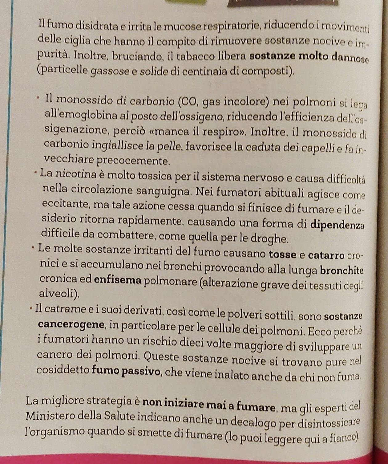 Il fumo disidrata e irrita le mucose respiratorie, riducendo í movimenti
delle ciglia che hanno il compito di rimuovere sostanze nocive e im-
purità. Inoltre, bruciando, il tabacco libera sostanze molto dannose
(particelle gassose e solide di centinaia di composti).
Il monossido di carbonio (CO, gas incolore) nei polmoni si lega
all 'emoglobina al posto dell'ossigeno, riducendo l'efficienza dell'os-
sigenazione, perciò «manca il respiro». Inoltre, il monossido di
carbonio ingiallisce la pelle, favorisce la caduta dei capelli e fa in-
vecchiare precocemente.
La nicotina è molto tossica per il sistema nervoso e causa difficoltà
nella circolazione sanguigna. Nei fumatori abituali agisce come
eccitante, ma tale azione cessa quando si finisce di fumare e il de-
siderio ritorna rapidamente, causando una forma di dipendenza
difficile da combattere, come quella per le droghe.
Le molte sostanze irritanti del fumo causano tosse e catarro cro-
nici e si accumulano nei bronchi provocando alla lunga bronchite
cronica ed enfisema polmonare (alterazione grave dei tessuti degli
alveoli).
Il catrame e i suoi derivati, così come le polveri sottili, sono sostanze
cancerogene, in particolare per le cellule dei polmoni. Ecco perché
i fumatori hanno un rischio dieci volte maggiore di sviluppare un 
cancro dei polmoni. Queste sostanze nocive si trovano pure nel
cosiddetto fumo passivo, che viene inalato anche da chi non fuma.
La migliore strategia è non iniziare mai a fumare, ma gli esperti del
Ministero della Salute indicano anche un decalogo per disintossicare
l'organismo quando si smette di fumare (lo puoi leggere qui a fianco).