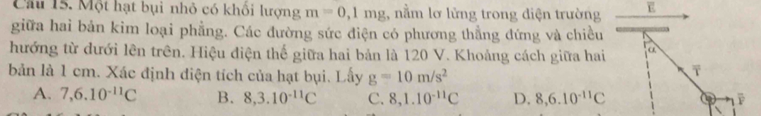 Một hạt bụi nhỏ có khổi lượng m=0,1mg 1, nằm lơ lửng trong diện trường E
giữa hai bản kim loại phẳng. Các đường sức điện có phương thẳng đứng và chiều
hướng từ dưới lên trên. Hiệu điện thế giữa hai bản là 120 V. Khoảng cách giữa hai a
bản là 1 cm. Xác định điện tích của hạt bụi. Lấy g=10m/s^2
A. 7, 6.10^(-11)C B. 8, 3.10^(-11)C C. 8, 1.10^(-11)C D. 8, 6.10^(-11)C