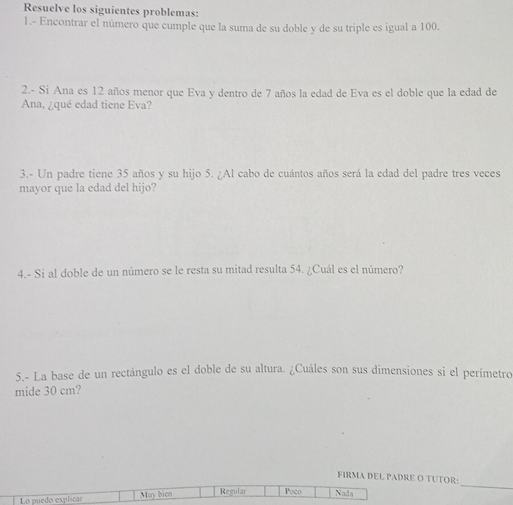 Resuelve los siguientes problemas:
1.- Encontrar el número que cumple que la suma de su doble y de su triple es igual a 100.
2.- Si Ana es 12 años menor que Eva y dentro de 7 años la edad de Eva es el doble que la edad de
Ana, ¿qué edad tiene Eva?
3.- Un padre tiene 35 años y su hijo 5. ¿Al cabo de cuántos años será la edad del padre tres veces
mayor que la edad del hijo?
4.- Si al doble de un número se le resta su mitad resulta 54. ¿Cuál es el número?
5.- La base de un rectángulo es el doble de su altura. ¿Cuáles son sus dimensiones si el perímetro
mide 30 cm?
FIRMA DEL PADRE O TUTOR:
Lo puedo explicar Muy bien Regular Poco Nada
_