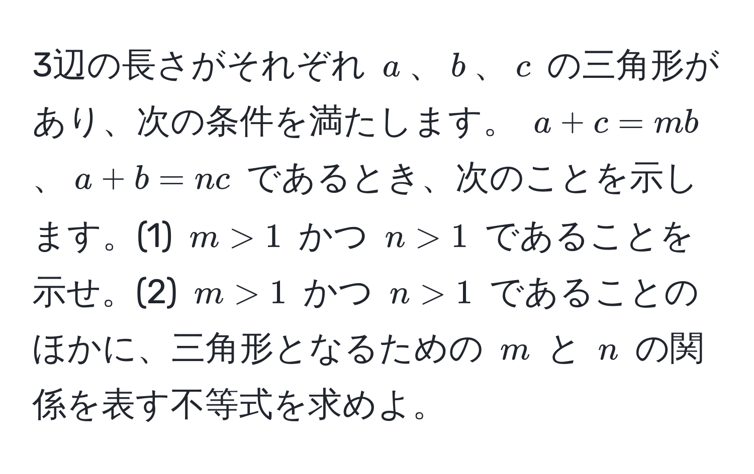 3辺の長さがそれぞれ $a$、$b$、$c$ の三角形があり、次の条件を満たします。 $a+c=mb$、$a+b=nc$ であるとき、次のことを示します。(1) $m>1$ かつ $n>1$ であることを示せ。(2) $m>1$ かつ $n>1$ であることのほかに、三角形となるための $m$ と $n$ の関係を表す不等式を求めよ。